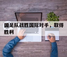 宝盈官方链接-国足队战胜国际对手，取得胜利(国足击败)