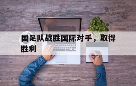 宝盈官方链接-国足队战胜国际对手，取得胜利(国足击败)